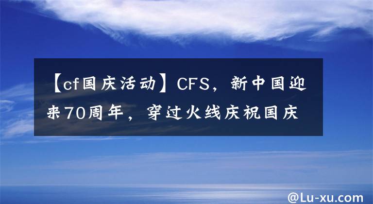 【cf国庆活动】CFS,新中国迎来70周年,穿过火线庆祝国庆节。
