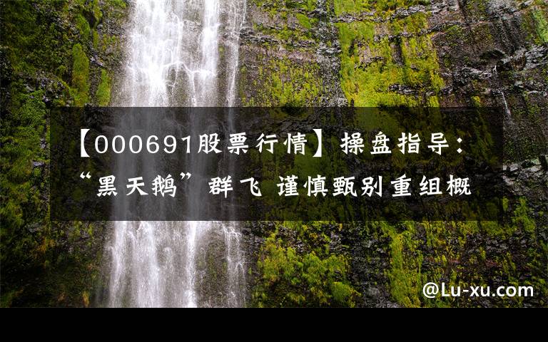 【000691股票行情】操盘指导：“黑天鹅”群飞 谨慎甄别重组概念股