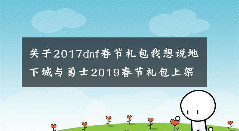 关于2017dnf春节礼包我想说地下城与勇士2019春节礼包上架,外观&属性&赠品&多买多送总览