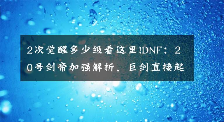 2次觉醒多少级看这里!DNF:20号剑帝加强解析,巨剑直接起飞,光剑觉醒CD被削弱