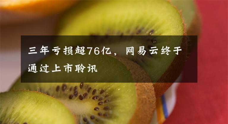 三年亏损超76亿,网易云终于通过上市聆讯