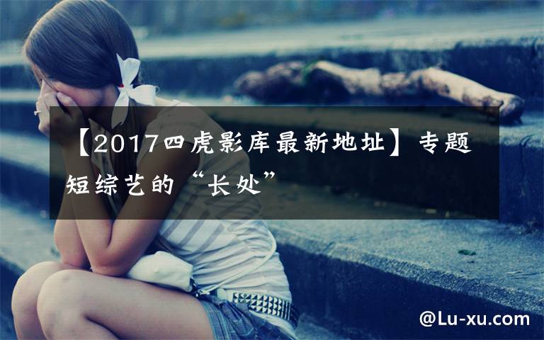 【2017四虎影库最新地址】专题短综艺的“长处”