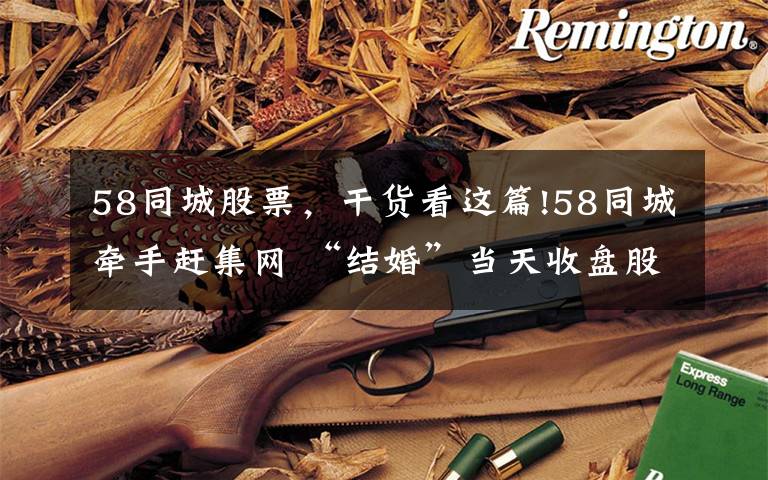 58同城股票,干货看这篇!58同城牵手赶集网 “结婚”当天收盘股价上涨4%