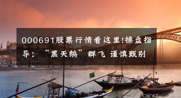 000691股票行情看这里!操盘指导：“黑天鹅”群飞 谨慎甄别重组概念股