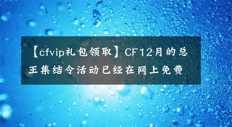 【cfvip礼包领取】CF12月的总王集结令活动已经在网上免费领取了长颈鹿、烈龙等武器。