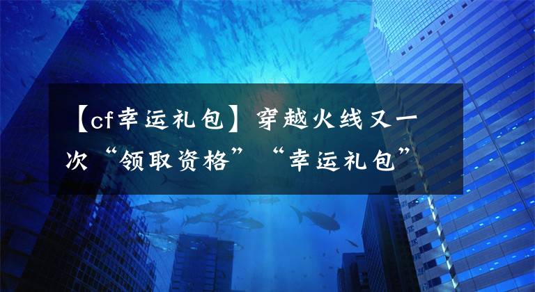【cf幸运礼包】穿越火线又一次“领取资格”“幸运礼包”活动来袭!请不要悲伤
