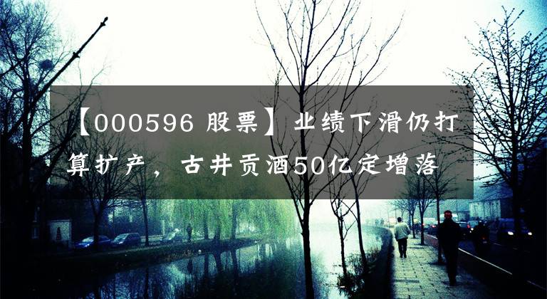 【000596 股票】业绩下滑仍打算扩产,古井贡酒50亿定增落地,易方达基金获过半配额