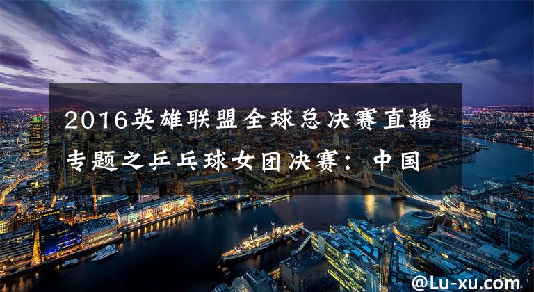 2016英雄联盟全球总决赛直播专题之乒乓球女团决赛:中国vs日本!中国冲击四连冠!央视CCTV5直播