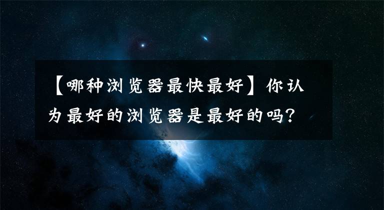 【哪种浏览器最快最好】你认为最好的浏览器是最好的吗?