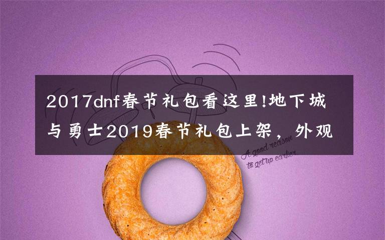 2017dnf春节礼包看这里!地下城与勇士2019春节礼包上架,外观&属性&赠品&多买多送总览