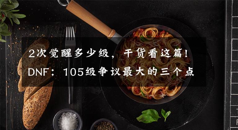 2次觉醒多少级,干货看这篇!DNF:105级争议最大的三个点!改造结束后,策划或再次给玩家画饼