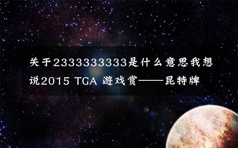 关于2333333333是什么意思我想说2015 TGA 游戏赏——昆特牌 3 捡垃圾 4 人贩 5 谁与争锋