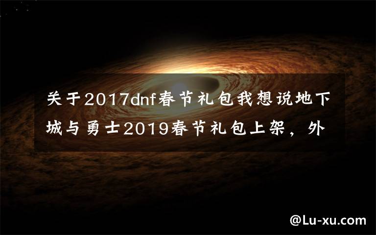 关于2017dnf春节礼包我想说地下城与勇士2019春节礼包上架,外观&属性&赠品&多买多送总览