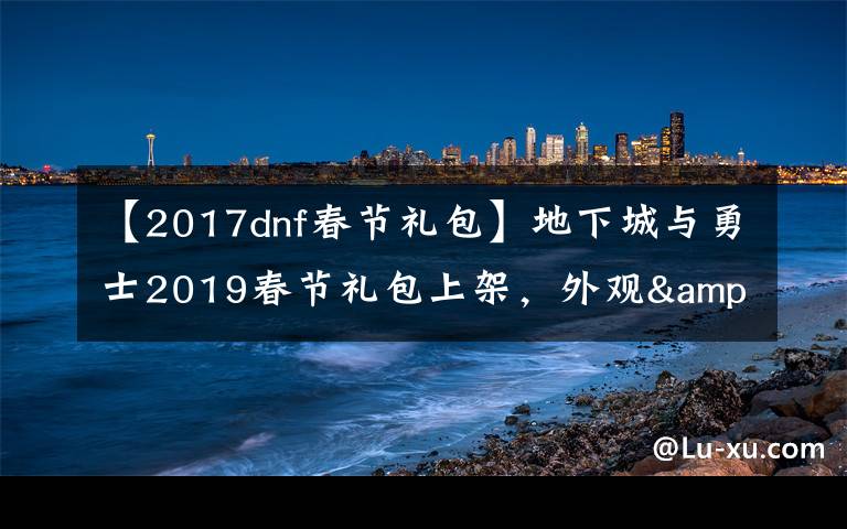 【2017dnf春节礼包】地下城与勇士2019春节礼包上架,外观&属性&赠品&多买多送总览