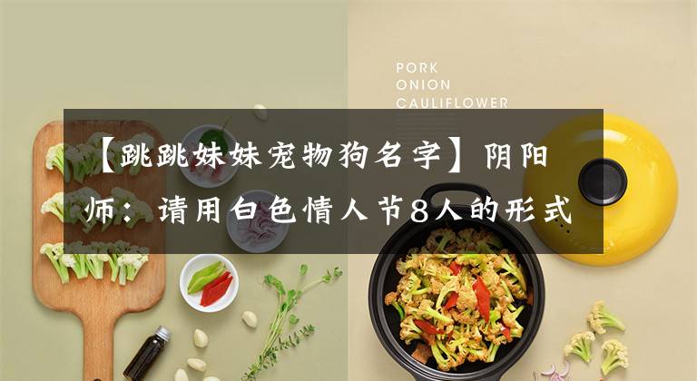 【跳跳妹妹宠物狗名字】阴阳师：请用白色情人节8人的形式信回礼概括一下正式确定的CP。