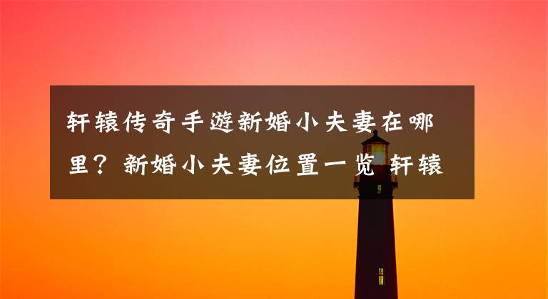 轩辕传奇手游新婚小夫妻在哪里?新婚小夫妻位置一览 轩辕传奇手游怎么结婚