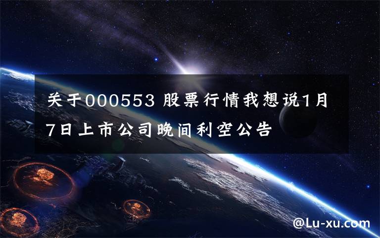 关于000553 股票行情我想说1月7日上市公司晚间利空公告