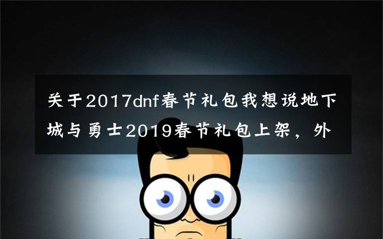 关于2017dnf春节礼包我想说地下城与勇士2019春节礼包上架,外观&属性&赠品&多买多送总览