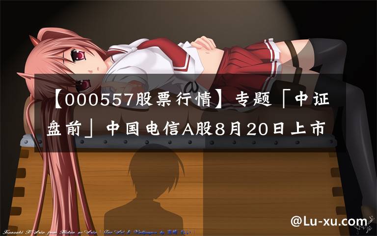 【000557股票行情】专题「中证盘前」中国电信A股8月20日上市；中国华融拟引入中信集团等战略投资者；波导股份否认荣耀借壳