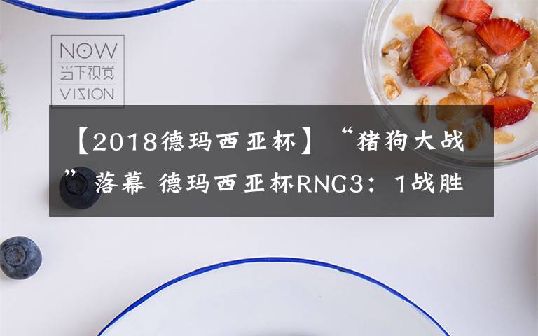 【2018德玛西亚杯】“猪狗大战”落幕 德玛西亚杯RNG3:1战胜EDG夺冠