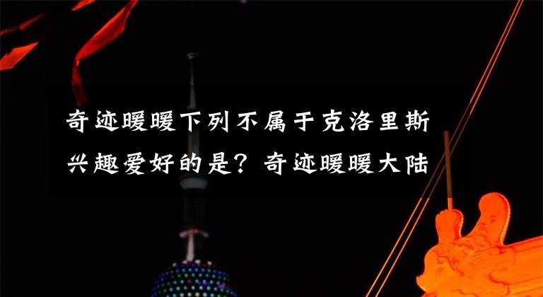 奇迹暖暖下列不属于克洛里斯兴趣爱好的是?奇迹暖暖大陆知识问答答案分享 奇迹暖暖克洛里斯兴趣爱好