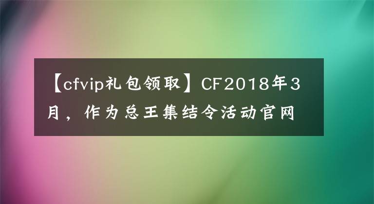 【cfvip礼包领取】CF2018年3月，作为总王集结令活动官网入口，收到了黄金礼包或精英礼包。