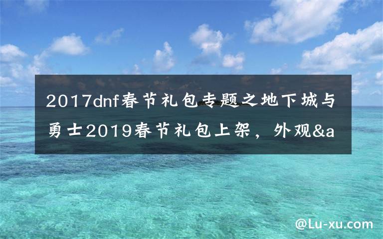2017dnf春节礼包专题之地下城与勇士2019春节礼包上架,外观&属性&赠品&多买多送总览
