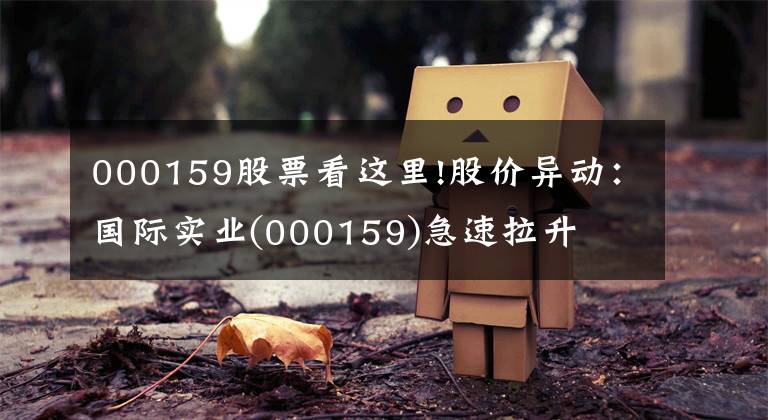 000159股票看这里!股价异动：国际实业(000159)急速拉升