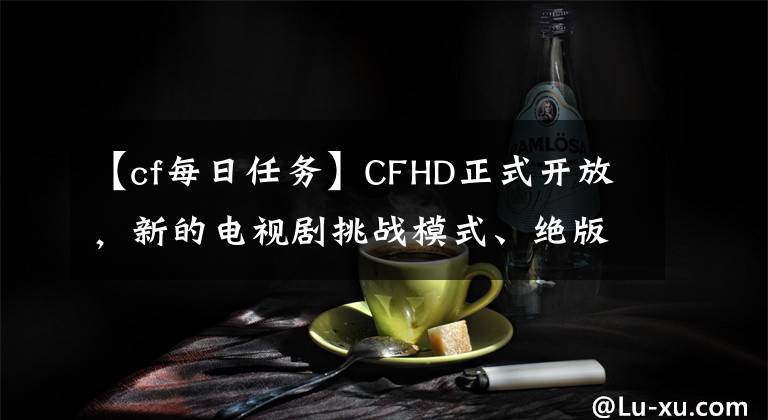 【cf每日任务】CFHD正式开放，新的电视剧挑战模式、绝版角色、道具0元购买大广播