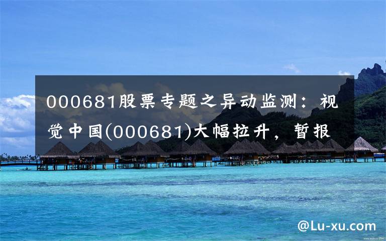 000681股票专题之异动监测:视觉中国(000681)大幅拉升,暂报18.26元