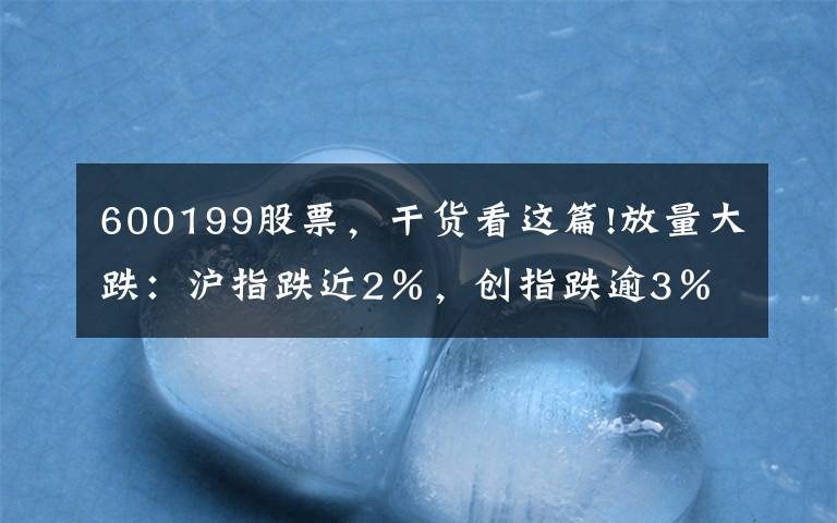 600199股票,干货看这篇!放量大跌:沪指跌近2%,创指跌逾3%,成交连续五日超万亿