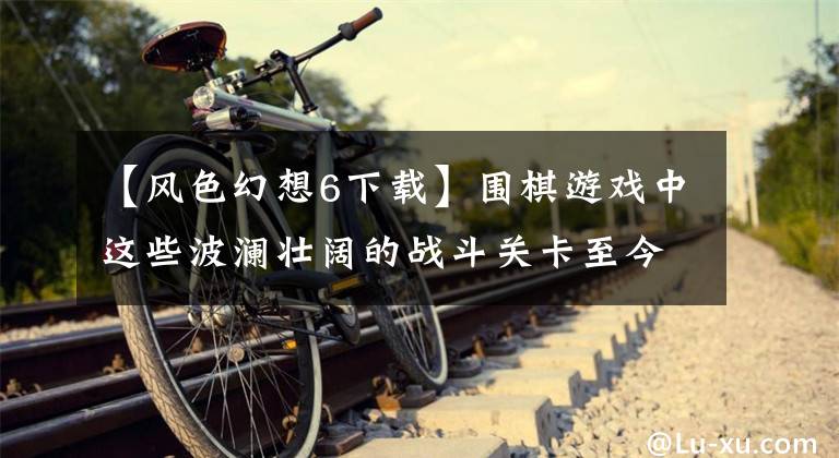 【风色幻想6下载】围棋游戏中这些波澜壮阔的战斗关卡至今仍记忆犹新