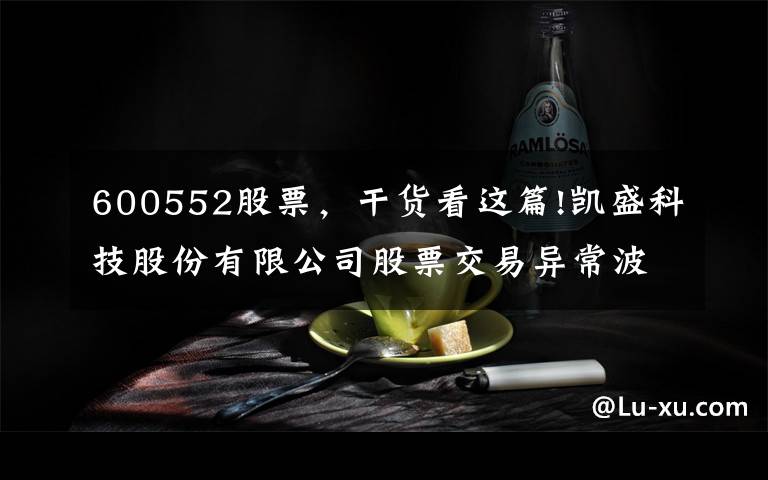 600552股票，干货看这篇!凯盛科技股份有限公司股票交易异常波动公告