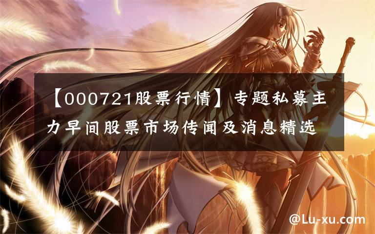 【000721股票行情】专题私募主力早间股票市场传闻及消息精选（12.02）