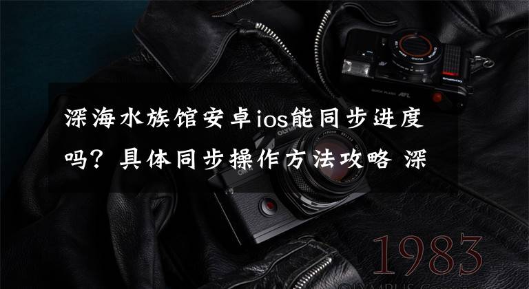 深海水族馆安卓ios能同步进度吗?具体同步操作方法攻略 深海水族馆ios下架