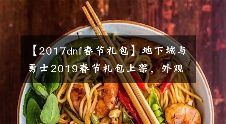 【2017dnf春节礼包】地下城与勇士2019春节礼包上架,外观&属性&赠品&多买多送总览