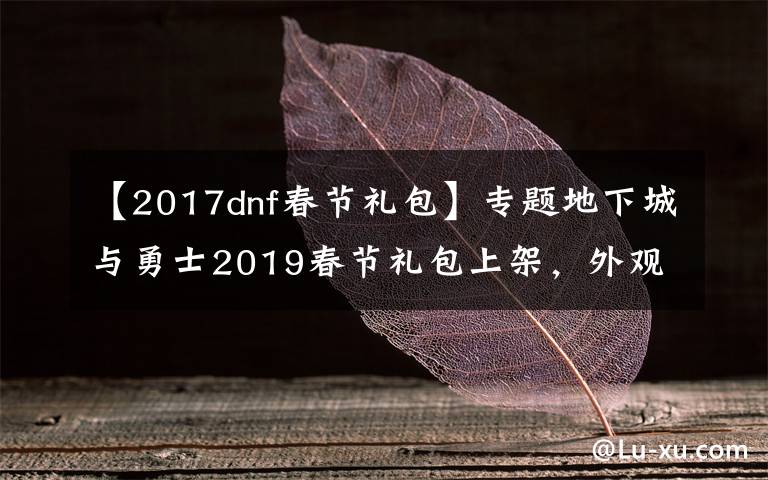 【2017dnf春节礼包】专题地下城与勇士2019春节礼包上架，外观&属性&赠品&多买多送总览