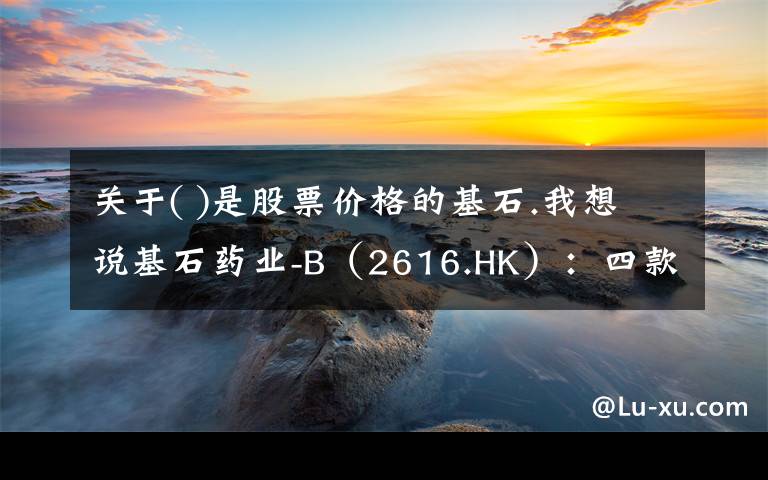 关于( )是股票价格的基石.我想说基石药业-B（2616.HK）：四款创新药紧邻上市，迎来商业化关键之年