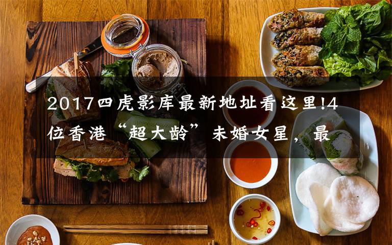 2017四虎影库最新地址看这里!4位香港“超大龄”未婚女星,最大87岁,最小71岁,各有各的苦衷