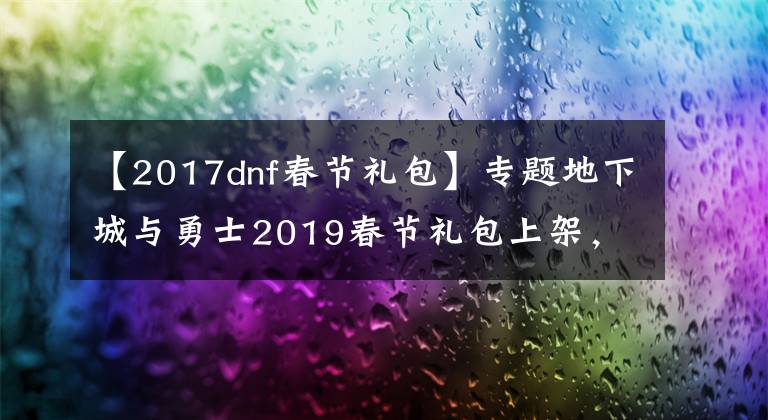 【2017dnf春节礼包】专题地下城与勇士2019春节礼包上架,外观&属性&赠品&多买多送总览