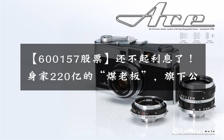 【600157股票】还不起利息了！身家220亿的“煤老板”，旗下公司欠下721亿巨债