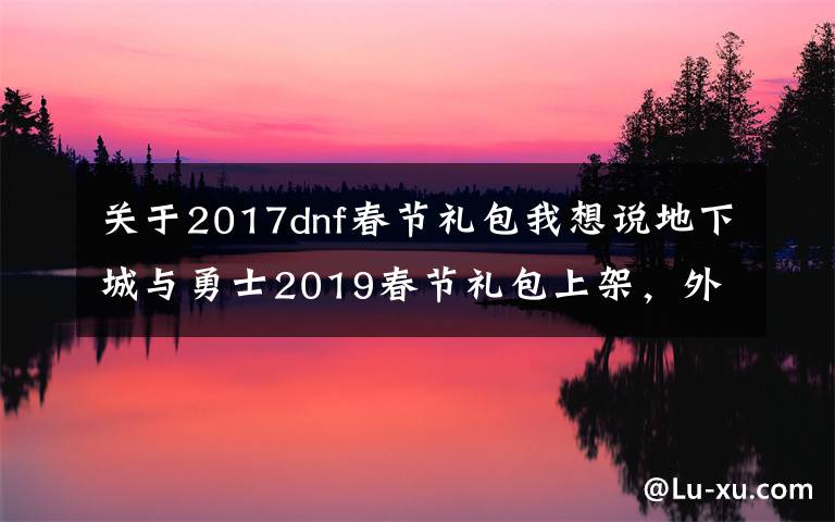 关于2017dnf春节礼包我想说地下城与勇士2019春节礼包上架,外观&属性&赠品&多买多送总览
