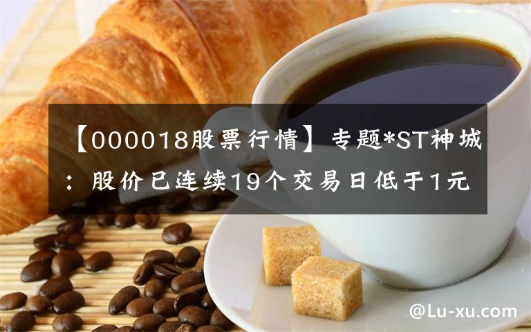 【000018股票行情】专题*ST神城:股价已连续19个交易日低于1元