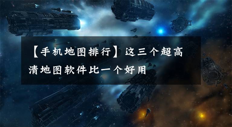 【手机地图排行】这三个超高清地图软件比一个好用