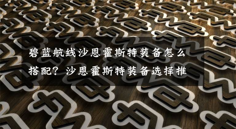 碧蓝航线沙恩霍斯特装备怎么搭配?沙恩霍斯特装备选择推荐 碧蓝航线沙恩霍斯特怎么搭配