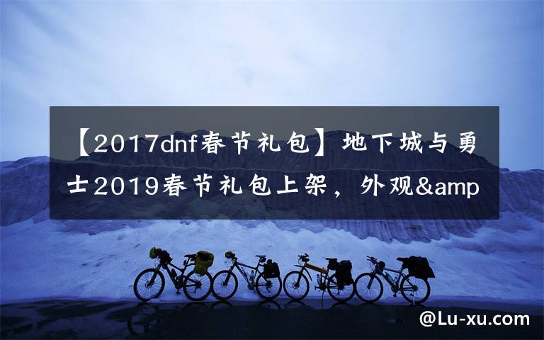 【2017dnf春节礼包】地下城与勇士2019春节礼包上架，外观&属性&赠品&多买多送总览