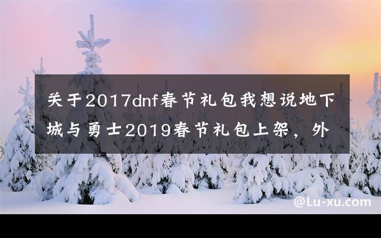 关于2017dnf春节礼包我想说地下城与勇士2019春节礼包上架,外观&属性&赠品&多买多送总览