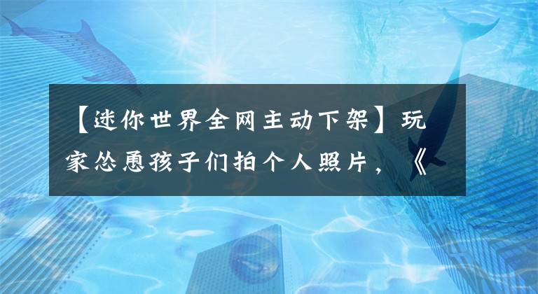 【迷你世界全网主动下架】玩家怂恿孩子们拍个人照片,《迷你世界》全网自愿下车