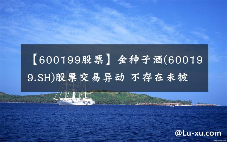 【600199股票】金种子酒(600199.SH)股票交易异动 不存在未披露重大事项
