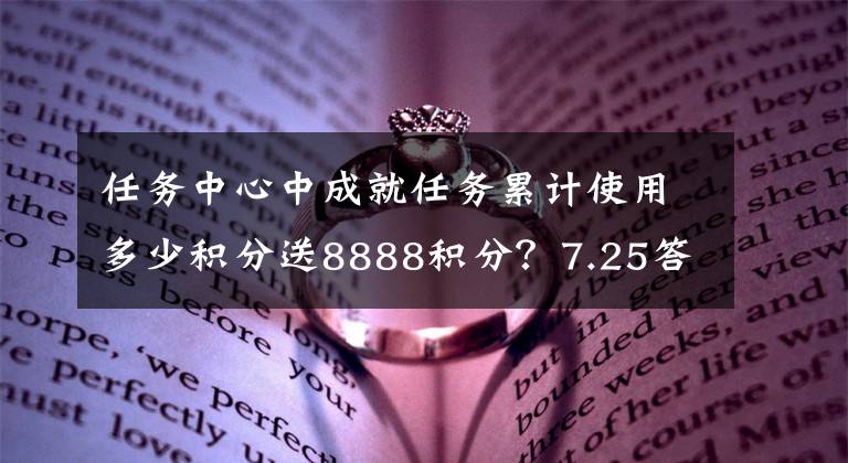 任务中心中成就任务累计使用多少积分送8888积分?7.25答案 任务做完了怎么获得更多积分